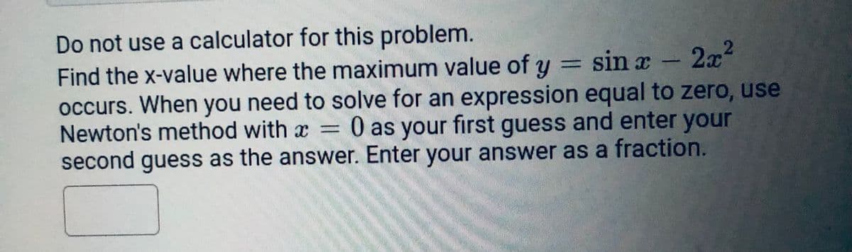 Do not use a calculator for this problem.
Find the x-value where the maximum value of y = sin x
occurs. When you need to solve for an expression equal to zero, use
Newton's method with x 0 as your first guess and enter your
second guess as the answer. Enter your answer as a fraction.
2x²
