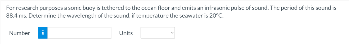 For research purposes a sonic buoy is tethered to the ocean floor and emits an infrasonic pulse of sound. The period of this sound is
88.4 ms. Determine the wavelength of the sound, if temperature the seawater is 20°C.
Number
i
Units
