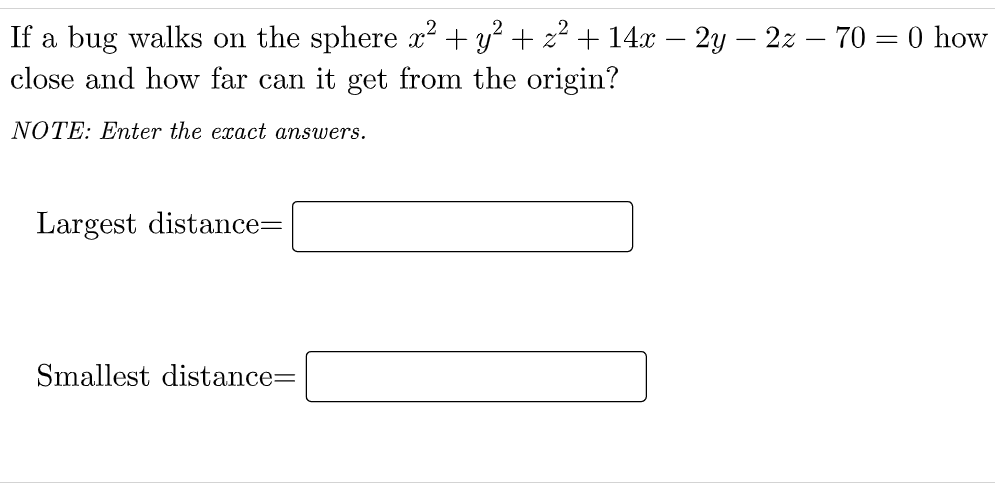 If a bug walks on the sphere x² + y? + z? + 14x – 2y – 2z – 70 = 0 how
close and how far can it get from the origin?
NOTE: Enter the exact answers.
Largest distance=
Smallest distance=
