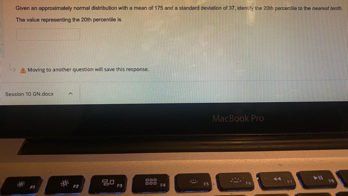 Given an approximately normal distribution with a mean of 175 and a standard deviation of 37, identify the 20th percentile to the nearest tenth.
The value representing the 20th percentile is
A Moving to another question will save this response.
Session 10 GN.docx
MacBook Pro
71
11
20
F3
000
000
F7
F8
F2
F4
