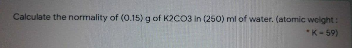 Calculate the normality of (O.15) g of K2CO3 in (250) ml of water. (atomic weight:
*K = 59)
