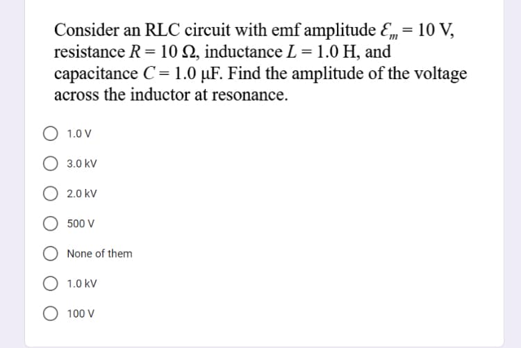 Consider an RLC circuit with emf amplitude Em = 10 V,
resistance R = 10 Q, inductance L = 1.0 H, and
capacitance C= 1.0 µF. Find the amplitude of the voltage
across the inductor at resonance.
1.0 V
3.0 kV
2.0 kV
500 V
None of them
1.0 kV
O 100 V
