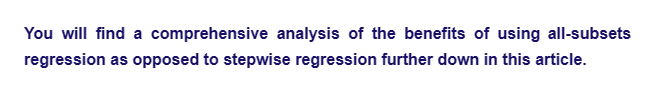 You will find a comprehensive analysis of the benefits of using all-subsets
regression as opposed to stepwise regression further down in this article.