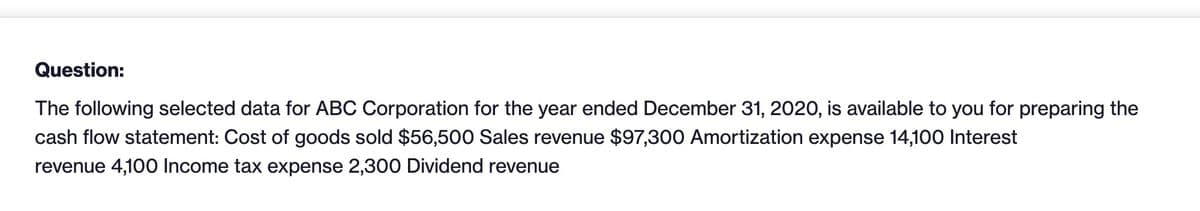 Question:
The following selected data for ABC Corporation for the year ended December 31, 2020, is available to you for preparing the
cash flow statement: Cost of goods sold $56,500 Sales revenue $97,300 Amortization expense 14,100 Interest
revenue 4,100 Income tax expense 2,300 Dividend revenue