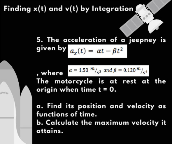 Finding x(t) and v(t) by Integration
5. The acceleration of a jeepney is
given by a, (t) = at –
- Bt2
a = 1.50 m/3 and ß = 0.120m/e4
%3D
where
The motorcycle is at rest at the
origin when time t = 0.
a. Find its position and velocity as
functions of time.
b. Calculate the maximum velocity it
attains.
