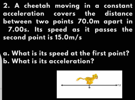 2. A cheetah moving in a constant
acceleration
covers the distance
between two points 70.0m apart in
7.00s. Its speed as it passes the
second point is 15.0m/s
a. What is its speed at the first point?
b. What is its acceleration?
