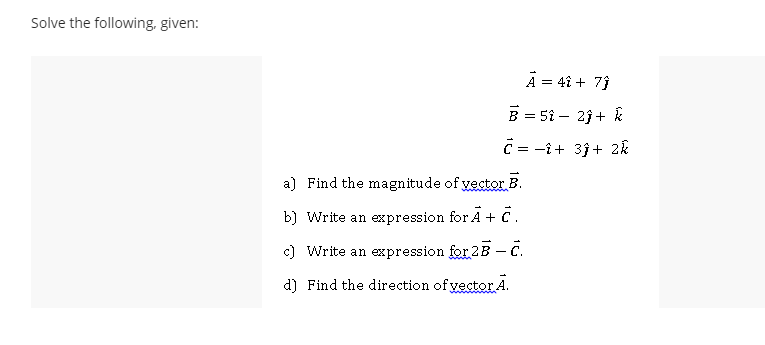 Solve the following, given:
A = 4î + 7)
B = 51 – 23 + k
C = -î+ 3j+ 2k
a) Find the magnitude of vector B.
b) Write an expression for Ā + C.
c) Write an expression for 2B C.
d) Find the direction of vector A.
