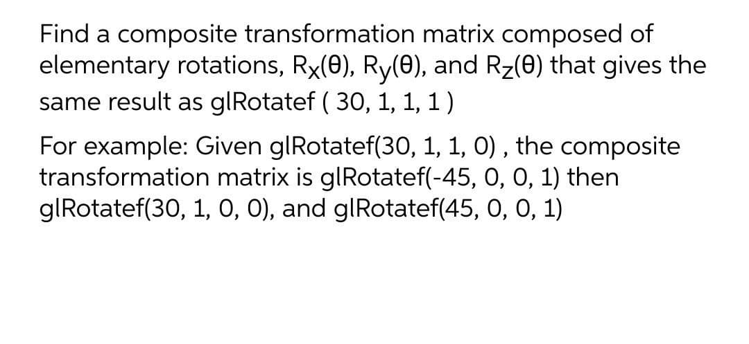 Find a composite transformation matrix composed of
elementary rotations, Rx(0), Ry(0), and Rz(0) that gives the
same result as glRotatef ( 30, 1, 1, 1)
For example: Given glRotatef(30, 1, 1, 0) , the composite
transformation matrix is glRotatef(-45, 0, 0, 1) then
glRotatef(30, 1, O, 0), and glRotatef(45, 0, 0, 1)
