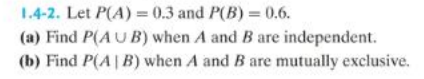 1.4-2. Let P(A) = 0.3 and P(B) = 0.6.
(a) Find P(AUB) when A and B are independent.
(b) Find P(AB) when A and B are mutually exclusive.