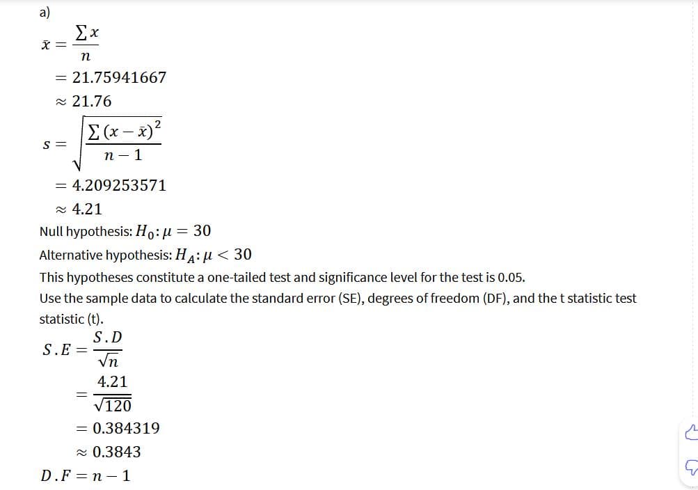 a)
x =
Ex
n
= 21.75941667
≈ 21.76
S =
Σ(-x)2
n-1
= 4.209253571
≈ 4.21
Null hypothesis: Ho: μ = 30
Alternative hypothesis: HA: μ< 30
This hypotheses constitute a one-tailed test and significance level for the test is 0.05.
Use the sample data to calculate the standard error (SE), degrees of freedom (DF), and the t statistic test
statistic (t).
S.E=
=
S.D
√n
4.21
√120
= 0.384319
≈ 0.3843
D.F=n-1