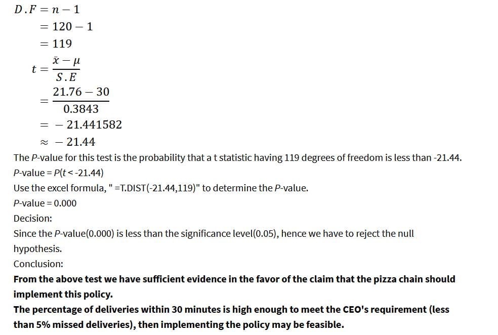 D.F=n-1
= 120 - 1
= 119
t =
x-μ
S.E
21.76 - 30
0.3843
= -21.441582
≈
21.44
The P-value for this test is the probability that a t statistic having 119 degrees of freedom is less than -21.44.
P-value = P(t < -21.44)
Use the excel formula, " =T.DIST(-21.44,119)" to determine the P-value.
P-value = 0.000
Decision:
Since the P-value (0.000) is less than the significance level(0.05), hence we have to reject the null
hypothesis.
Conclusion:
From the above test we have sufficient evidence in the favor of the claim that the pizza chain should
implement this policy.
The percentage of deliveries within 30 minutes is high enough to meet the CEO's requirement (less
than 5% missed deliveries), then implementing the policy may be feasible.