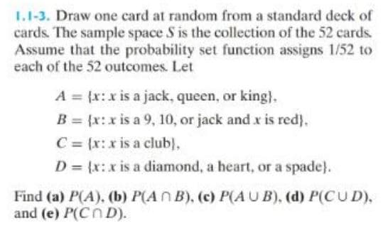 1.1-3. Draw one card at random from a standard deck of
cards. The sample space S is the collection of the 52 cards.
Assume that the probability set function assigns 1/52 to
each of the 52 outcomes. Let
A = {x: x is a jack, queen, or king).
B = (x:x is a 9, 10, or jack and x is red).
C = (x:x is a club),
D = (x:x is a diamond, a heart, or a spade).
Find (a) P(A), (b) P(AB), (c) P(AUB), (d) P(CUD),
and (e) P(COD).