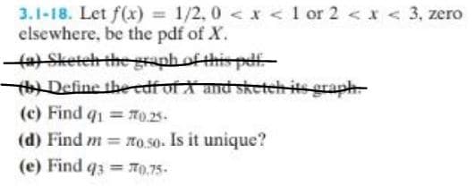 3.1-18. Let f(x) = 1/2.0 < x < 1 or 2 < x < 3, zero
elsewhere, be the pdf of X.
—(a) Sketch the graph of this pdf.
b) Define the edf of X and sketch its graph
(c) Find q1=770.25-
(d) Find m= o.so. Is it unique?
(e) Find q3= 70.75-