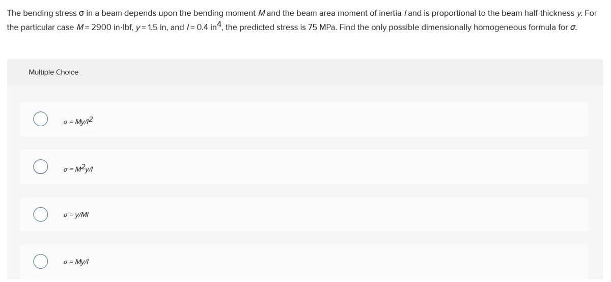 The bending stress o in a beam depends upon the bending moment Mand the beam area moment of inertia /and is proportional to the beam half-thickness y. For
the particular case M= 2900 in-Ibf, y= 1.5 in, and /= 0.4 in4, the predicted stress is 75 MPa. Find the only possible dimensionally homogeneous formula for o.
Multiple Choice
o = My/2
o = y/MI
o = My/l
