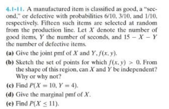 4.1-11. A manufactured item is classified as good, a "sec-
ond." or defective with probabilities 6/10, 3/10, and 1/10.
respectively. Fifteen such items are selected at random
from the production line. Let X denote the number of
good items, Y the number of seconds, and 15 - X - Y
the number of defective items.
(a) Give the joint pmf of X and Y, f(x, y).
(b) Sketch the set of points for which f(x, y) > 0. From
the shape of this region, can X and Y be independent?
Why or why not?
(c) Find P(X= 10, Y = 4).
(d) Give the marginal pmf of X.
(e) Find P(X ≤ 11).