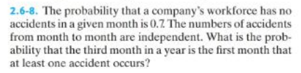 2.6-8. The probability that a company's workforce has no
accidents in a given month is 0.7. The numbers of accidents
from month to month are independent. What is the prob-
ability that the third month in a year is the first month that
at least one accident occurs?