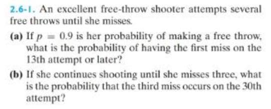 2.6-1. An excellent free-throw shooter attempts several
free throws until she misses.
(a) If p = 0.9 is her probability of making a free throw,
what is the probability of having the first miss on the
13th attempt or later?
(b) If she continues shooting until she misses three, what
is the probability that the third miss occurs on the 30th
attempt?