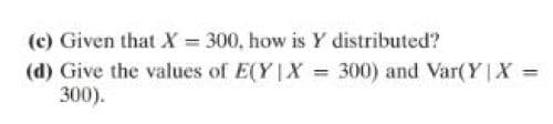 (c) Given that X = 300, how is Y distributed?
(d) Give the values of E(Y|X = 300) and Var(Y|X =
300).