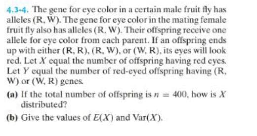 4.3-4. The gene for eye color in a certain male fruit fly has
alleles (R. W). The gene for eye color in the mating female
fruit fly also has alleles (R, W). Their offspring receive one
allele for eye color from each parent. If an offspring ends
up with either (R, R), (R. W), or (W, R), its eyes will look
red. Let X equal the number of offspring having red eyes.
Let Y equal the number of red-eyed offspring having (R.
W) or (W, R) genes.
(a) If the total number of offspring is n = 400, how is X
distributed?
(b) Give the values of E(X) and Var(X).