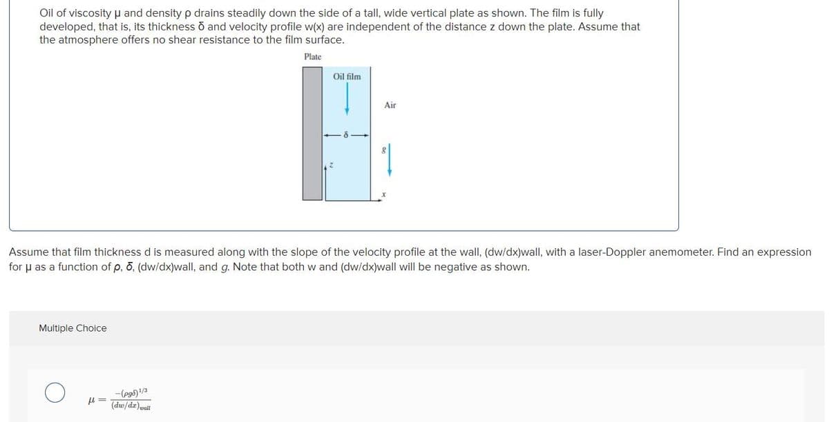 Oil of viscosityu and density p drains steadily down the side of a tall, wide vertical plate as shown. The film is fully
developed, that is, its thickness o and velocity profile w(x) are independent of the distance z down the plate. Assume that
the atmosphere offers no shear resistance to the film surface.
Plate
Oil film
Air
Assume that film thickness d is measured along with the slope of the velocity profile at the wall, (dw/dx)wall, with a laser-Doppler anemometer. Find an expression
for u as a function of p, 0, (dw/dx)wall, and g. Note that both w and (dw/dx)wall will be negative as shown.
Multiple Choice
-(eg5)!/3
(dw/dz)wall
