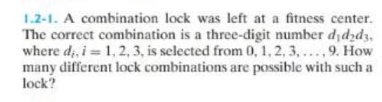 1.2-1. A combination lock was left at a fitness center.
The correct combination is a three-digit number djdźdz,
where d,, i = 1, 2, 3, is selected from 0, 1, 2, 3, ..., 9. How
many different lock combinations are possible with such a
lock?