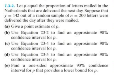 7.3-2. Let p equal the proportion of letters mailed in the
Netherlands that are delivered the next day. Suppose that
y = 142 out of a random sample of n = 200 letters were
delivered the day after they were mailed.
(a) Give a point estimate of p.
(b) Use Equation 73-2 to find an approximate 90%
confidence interval for p.
(c) Use Equation 73-4 to find an approximate 90%
confidence interval for p.
(d) Use Equation 73-5 to find an approximate 90%
confidence interval for p.
(e) Find a one-sided approximate 90% confidence
interval for p that provides a lower bound for p.