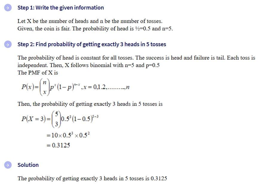 ### Step 1: Write the given information

Let \( X \) be the number of heads and \( n \) be the number of tosses.  
Given, the coin is fair. The probability of getting a head is \( \frac{1}{2} = 0.5 \) and \( n = 5 \).

### Step 2: Find the probability of getting exactly 3 heads in 5 tosses

The probability of getting a head is constant for all tosses. The success is a head, and failure is a tail. Each toss is independent. Then, \( X \) follows a binomial distribution with \( n = 5 \) and \( p = 0.5 \).  
The Probability Mass Function (PMF) of \( X \) is:

\[
P(x) = \binom{n}{x} p^x (1-p)^{n-x}, \quad x = 0, 1, 2, \ldots, n
\]

Then, the probability of getting exactly 3 heads in 5 tosses is:

\[
P(X = 3) = \binom{5}{3} (0.5)^3 (1-0.5)^{5-3}
\]

Calculating this, we have:

\[
= 10 \times 0.5^3 \times 0.5^2
\]

\[
= 0.3125
\]

### Solution

The probability of getting exactly 3 heads in 5 tosses is 0.3125.