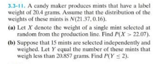 3.3-11. A candy maker produces mints that have a label
weight of 20.4 grams. Assume that the distribution of the
weights of these mints is N(21.37, 0.16).
(a) Let X denote the weight of a single mint selected at
random from the production line. Find P(X> 22.07).
(b) Suppose that 15 mints are selected independently and
weighed. Let Y equal the number of these mints that
weigh less than 20.857 grams. Find P(Y ≤ 2).