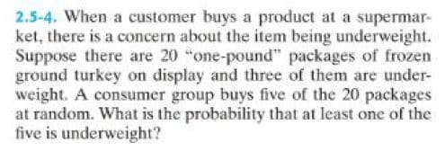 2.5-4. When a customer buys a product at a supermar-
ket, there is a concern about the item being underweight.
Suppose there are 20 "one-pound" packages of frozen
ground turkey on display and three of them are under-
weight. A consumer group buys five of the 20 packages
at random. What is the probability that at least one of the
five is underweight?