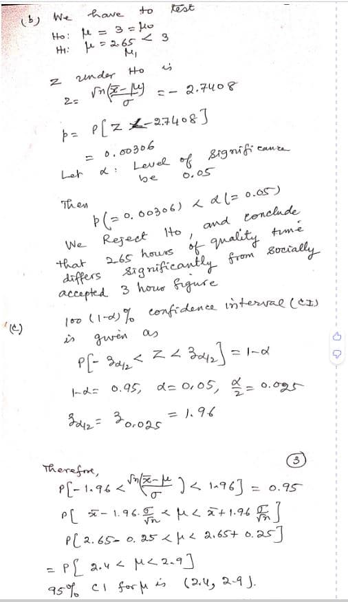 2
(b) We
Ho:
fe
=
3 = 10
HI: μ = 2.65 < 3
2=
have
under Ho
√(x-1)
Let
to test
Then
L:
is
P= P(Z -2.7408]
= 0.00306
ワー
2,7408
Level of signific
be
0.05
Þ(= 0.00306) < d (= 0.05)
We Reject Hto
and conclude
/
that
2.65 hours of quality time
significantly from socially
accepted 3 hour figure
differs
cance
100 (1-0)% confidence interval (C#)
is
given as
Z Z
P[- 3042²
3042] =
1-2= 0.95, 2= 0,05, 2/2 = 0.095
3212= 30.025
= 1.96
Therefore,
3
P[-1.96 <√(-) <1-96] = 0.95
P[ 5-1.96.5 μ< = + 1.96 F ]
√n
P[ 2.65 0.25 μ< 2,65+ 0.25]
=P[ 2.4 < M < 2.9]
95% CI fort is
(2.4, २१).
I
1
I
T
I
I
1
1
1
1
T
1
1
I
1
T