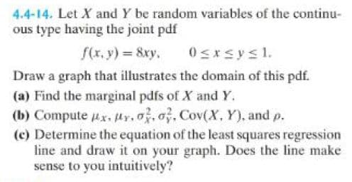 4.4-14. Let X and Y be random variables of the continu-
ous type having the joint pdf
f(x, y) = 8xy.
0≤x≤ysl.
Draw a graph that illustrates the domain of this pdf.
(a) Find the marginal pdfs of X and Y.
(b) Compute #x. r. o. o, Cov(X, Y), and p.
(c) Determine the equation of the least squares regression
line and draw it on your graph. Does the line make
sense to you intuitively?