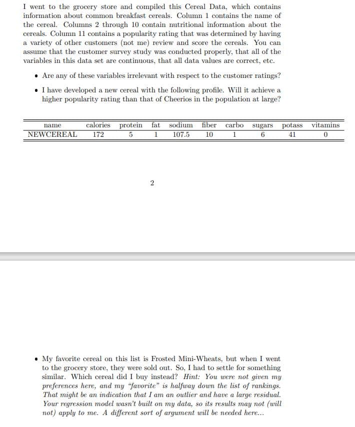 I went to the grocery store and compiled this Cereal Data, which contains
information about common breakfast cereals. Column 1 contains the name of
the cereal. Columns 2 through 10 contain nutritional information about the
cereals. Column 11 contains a popularity rating that was determined by having
a variety of other customers (not me) review and score the cereals. You can
assume that the customer survey study was conducted properly, that all of the
variables in this data set are continuous, that all data values are correct, etc.
• Are any of these variables irrelevant with respect to the customer ratings?
• I have developed a new cereal with the following profile. Will it achieve a
higher popularity rating than that of Cheerios in the population at large?
name
calories protein fat
NEWCEREAL 172
5
1
2
119
sodium fiber carbo sugars potass vitamins
1
107.5
10
6
41
0
• My favorite cereal on this list is Frosted Mini-Wheats, but when I went
to the grocery store, they were sold out. So, I had to settle for something
similar. Which cereal did I buy instead? Hint: You were not given my
preferences here, and my "favorite" is halfway down the list of rankings.
That might be an indication that I am an outlier and have a large residual.
Your regression model wasn't built on my data, so its results may not (will
not) apply to me. A different sort of argument will be needed here...