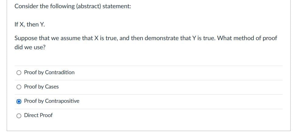 Consider the following (abstract) statement:
If X, then Y.
Suppose that we assume that X is true, and then demonstrate that Y is true. What method of proof
did we use?
O Proof by Contradition
O Proof by Cases
O Proof by Contrapositive
O Direct Proof