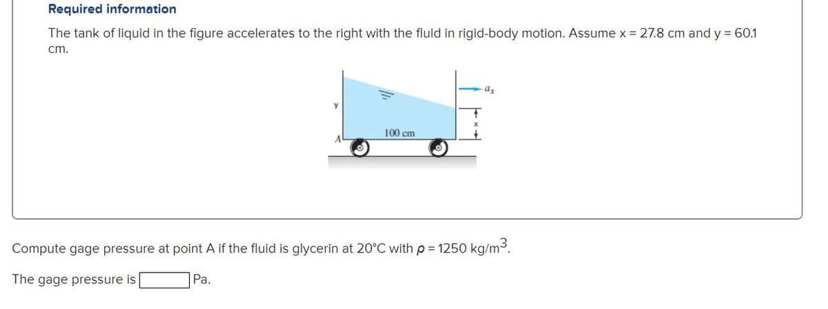 Required information
The tank of liquid in the figure accelerates to the right with the fluid in rigid-body motion. Assume x = 27.8 cm and y = 60.1
cm.
100 cm
Compute gage pressure at point A if the fluid is glycerin at 20°C with p= 1250O kg/m3.
The gage pressure is
Ра.
