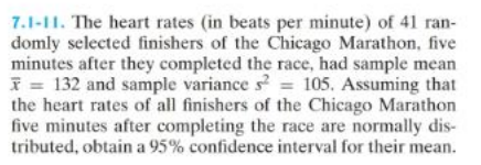 7.1-11. The heart rates (in beats per minute) of 41 ran-
domly selected finishers of the Chicago Marathon, five
minutes after they completed the race, had sample mean
= 132 and sample variance s² = 105. Assuming that
the heart rates of all finishers of the Chicago Marathon
five minutes after completing the race are normally dis-
tributed, obtain a 95% confidence interval for their mean.