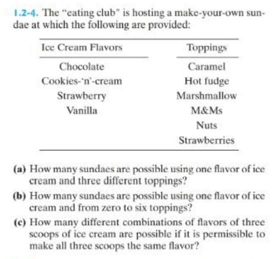 1.2-4. The "eating club" is hosting a make-your-own sun-
dae at which the following are provided:
Ice Cream Flavors
Chocolate
Cookies-'n-cream
Strawberry
Vanilla
Toppings
Caramel
Hot fudge
Marshmallow
M&Ms
Nuts
Strawberries
(a) How many sundaes are possible using one flavor of ice
cream and three different toppings?
(b) How many sundaes are possible using one flavor of ice
cream and from zero to six toppings?
(c) How many different combinations of flavors of three
scoops of ice cream are possible if it is permissible to
make all three scoops the same flavor?