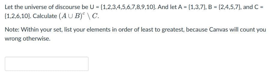 Let the universe of discourse be U = {1,2,3,4,5,6,7,8,9,10). And let A = {1,3,7), B = {2,4,5,7), and C =
{1,2,6,10). Calculate (AUB) \ C.
Note: Within your set, list your elements in order of least to greatest, because Canvas will count you
wrong otherwise.