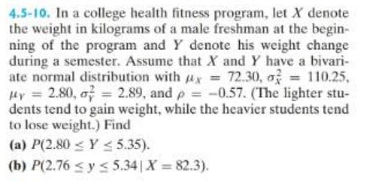 4.5-10. In a college health fitness program, let X denote
the weight in kilograms of a male freshman at the begin-
ning of the program and Y denote his weight change
during a semester. Assume that X and Y have a bivari-
ate normal distribution with x = 72.30, o = 110.25,
My = 2.80, o = 2.89, and p = -0.57. (The lighter stu-
dents tend to gain weight, while the heavier students tend
to lose weight.) Find
(a) P(2.80 ≤ y ≤ 5.35).
(b) P(2.76 ≤ y ≤ 5.34 | X = 82.3).