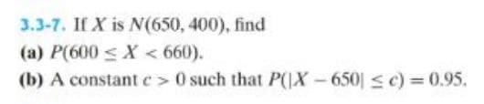 3.3-7. If X is N(650, 400), find
(a) P(600 < X < 660).
(b) A constant e > 0 such that P(|X-650 ≤ c) = 0.95.