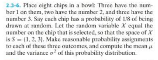 2.3-6. Place eight chips in a bowl: Three have the num-
ber 1 on them, two have the number 2, and three have the
number 3. Say each chip has a probability of 1/8 of being
drawn at random. Let the random variable X equal the
number on the chip that is selected, so that the space of X
is S = (1, 2, 3). Make reasonable probability assignments
to each of these three outcomes, and compute the mean
and the variance o2 of this probability distribution.