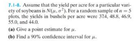 7.1-8. Assume that the yield per acre for a particular vari-
ety of soybeans is N(u, o2). For a random sample of n = 5
plots, the yields in bushels per acre were 37.4, 48.8, 46.9.,
55.0, and 44.0.
(a) Give a point estimate for u.
(b) Find a 90% confidence interval for μ.