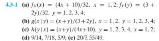 4.3-1 (a) fx(x) = (4x+10)/32, x = 1.2; fy(v) (3 +
2y)/32, y = 1,2,3,4;
(b) g(x y) = (x+y)/(3+2y), x= 1, 2, y = 1, 2, 3, 4;
(c) h(y|x) = (x+y)/(4x+10), y = 1, 2, 3, 4, x= 1,2;
(d) 9/14, 7/18, 5/9; (e) 20/7, 55/49.