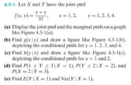 4.3-1. Let X and Y have the joint pmf
x +
f(x, y) = 32
x = 1,2, y = 1,2,3,4.
(a) Display the joint pmf and the marginal pmfs on a graph
like Figure 4.3-1(a).
(b) Find g(xly) and draw a figure like Figure 4.3-1(b).
depicting the conditional pmfs for y= 1, 2, 3, and 4.
(c) Find h(y|x) and draw a figure like Figure 4.3-1(c),
depicting the conditional pmfs for x = 1 and 2.
(d) Find P(1 ≤ y ≤ 3)X = 1), P(Y ≤ 2 X = 2), and
P(X=21Y = 3).
(e) Find E(Y|X= 1) and Var(Y|X = 1).