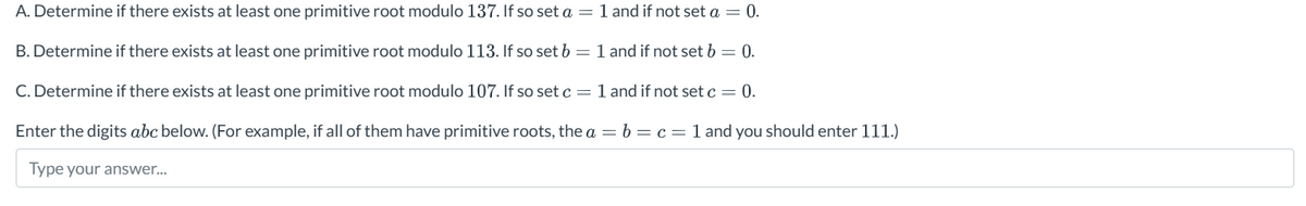 A. Determine if there exists at least one primitive root modulo 137. If so set a = 1 and if not set a = 0.
B. Determine if there exists at least one primitive root modulo 113. If so set b = 1 and if not set b = 0.
C. Determine if there exists at least one primitive root modulo 107. If so set c = 1 and if not set c = 0.
Enter the digits abc below. (For example, if all of them have primitive roots, the a = b c = 1 and you should enter 111.)
Type your answer...