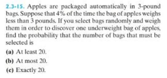 2.3-15. Apples are packaged automatically in 3-pound
bags. Suppose that 4% of the time the bag of apples weighs
less than 3 pounds. If you select bags randomly and weigh
them in order to discover one underweight bag of apples,
find the probability that the number of bags that must be
selected is
(a) At least 20.
(b) At most 20.
(c) Exactly 20.