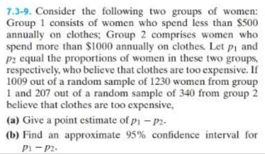 7.3-9. Consider the following two groups of women:
Group 1 consists of women who spend less than $500
annually on clothes; Group 2 comprises women who
spend more than $1000 annually on clothes. Let p₁ and
P2 equal the proportions of women in these two groups,
respectively, who believe that clothes are too expensive. If
1009 out of a random sample of 1230 women from group
1 and 207 out of a random sample of 340 from group 2
believe that clothes are too expensive,
(a) Give a point estimate of pi - P2.
(b) Find an approximate 95% confidence interval for
P1-P2.