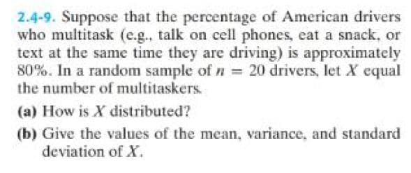 2.4-9. Suppose that the percentage of American drivers
who multitask (e.g., talk on cell phones, eat a snack, or
text at the same time they are driving) is approximately
80%. In a random sample of n = 20 drivers, let X equal
the number of multitaskers.
(a) How is X distributed?
(b) Give the values of the mean, variance, and standard
deviation of X.