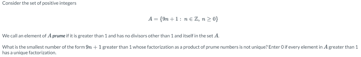 Consider the set of positive integers
A = {9n+1 n = Z, n ≥ 0}
We call an element of A prume if it is greater than 1 and has no divisors other than 1 and itself in the set A.
What is the smallest number of the form 9n+ 1 greater than 1 whose factorization as a product of prume numbers is not unique? Enter O if every element in A greater than 1
has a unique factorization.