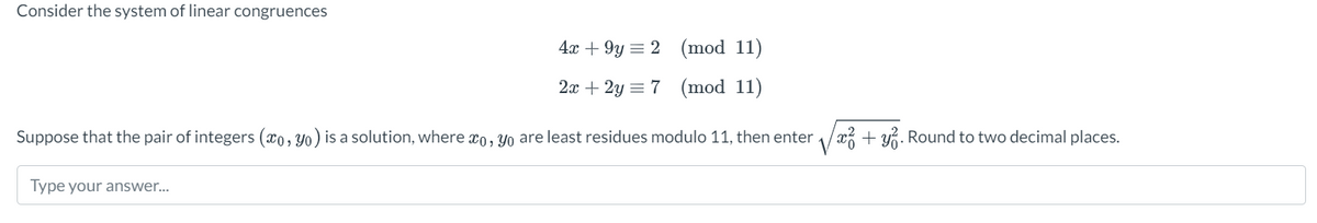 Consider the system of linear congruences
4x +9y2 (mod 11)
2x+2y= 7 (mod 11)
Suppose that the pair of integers (co, yo) is a solution, where xo, yo are least residues modulo 11, then enterx² + y2. Round to two decimal places.
Type your answer...