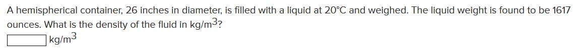 A hemispherical container, 26 inches in diameter, is filled with a liquid at 20°C and weighed. The liquid weight is found to be 1617
ounces. What is the density of the fluid in kg/m3?
]kg/m3
